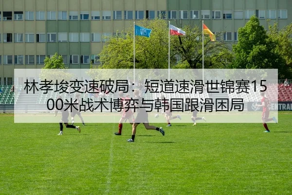林孝埈变速破局：短道速滑世锦赛1500米战术博弈与韩国跟滑困局